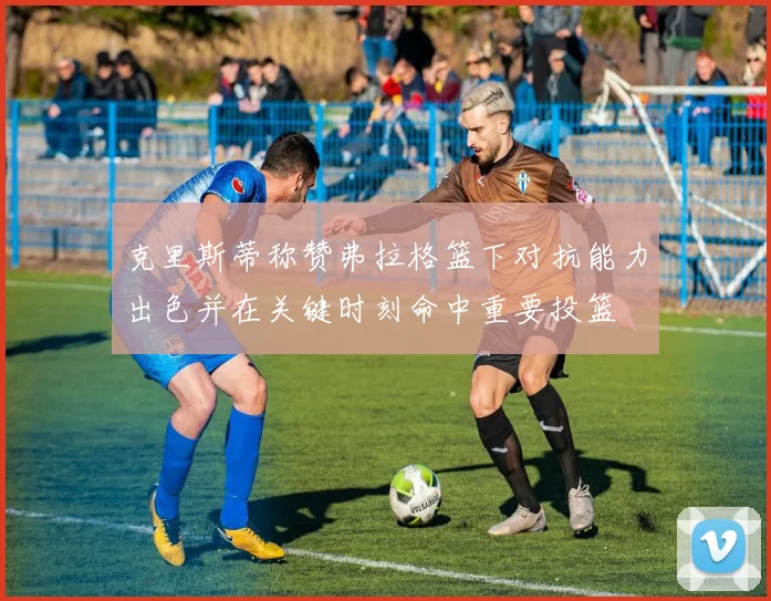 克里斯蒂称赞弗拉格篮下对抗能力出色并在关键时刻命中重要投篮