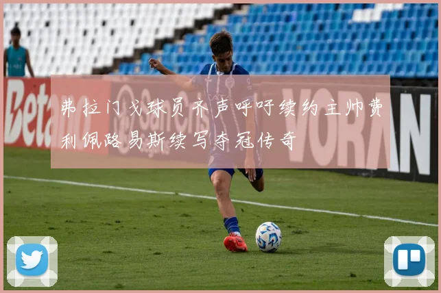 弗拉门戈球员齐声呼吁续约主帅费利佩路易斯续写夺冠传奇