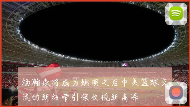 杨瀚森将成为姚明之后中美篮球交流的新纽带引领收视新高峰