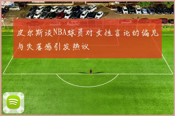 皮尔斯谈NBA球员对女性言论的偏见与失落感引发热议