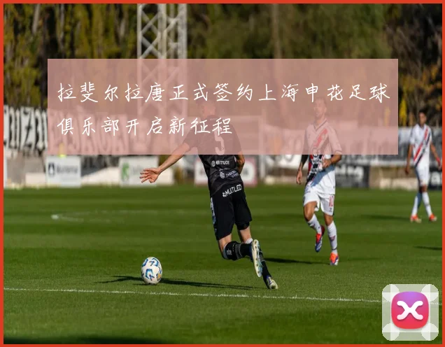 拉斐尔拉唐正式签约上海申花足球俱乐部开启新征程