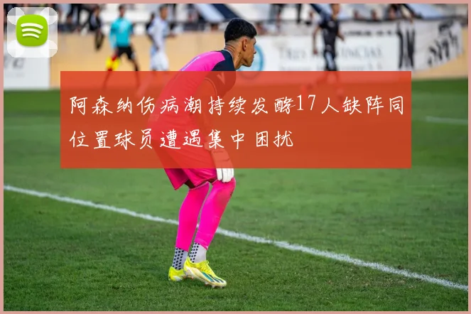 阿森纳伤病潮持续发酵17人缺阵同位置球员遭遇集中困扰