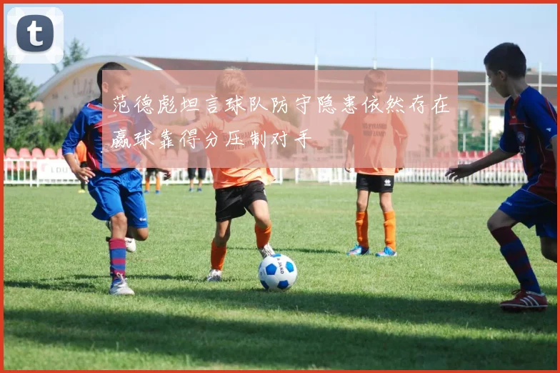 范德彪坦言球队防守隐患依然存在赢球靠得分压制对手