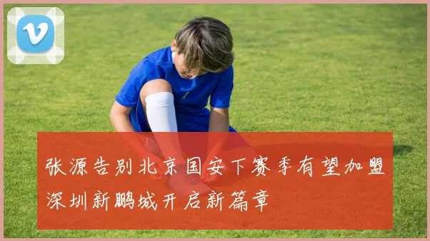 张源告别北京国安下赛季有望加盟深圳新鹏城开启新篇章