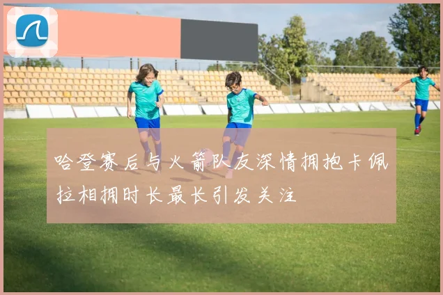 哈登赛后与火箭队友深情拥抱卡佩拉相拥时长最长引发关注