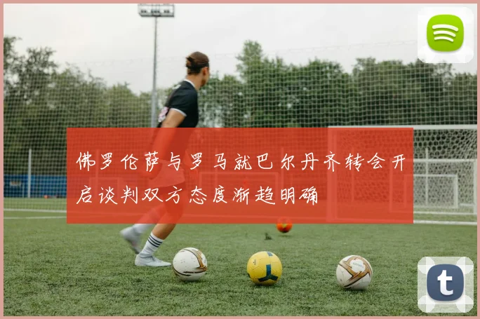 佛罗伦萨与罗马就巴尔丹齐转会开启谈判双方态度渐趋明确