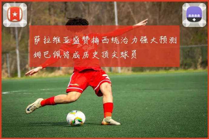 萨拉维亚盛赞梅西统治力强大预测姆巴佩将成历史顶尖球员