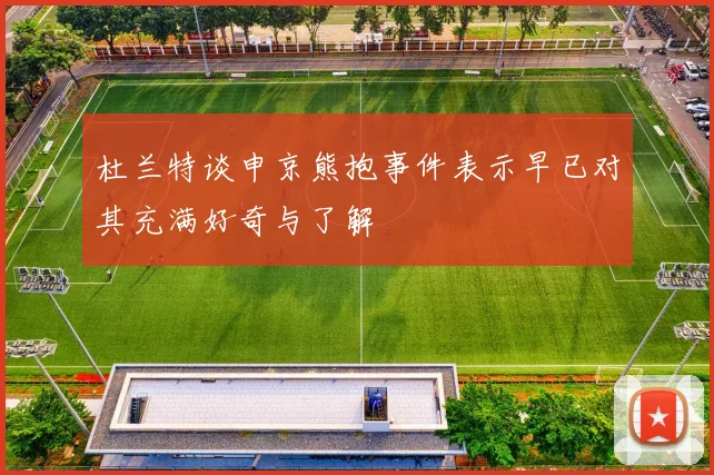 杜兰特谈申京熊抱事件表示早已对其充满好奇与了解