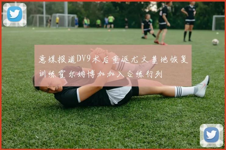 意媒报道DV9术后重返尤文基地恢复训练霍尔姆博加加入合练行列
