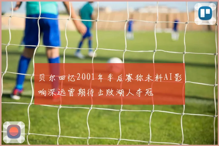 贝尔回忆2001年季后赛称未料AI影响深远曾期待击败湖人夺冠