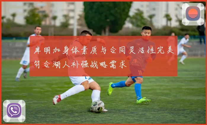 库明加身体素质与合同灵活性完美符合湖人补强战略需求