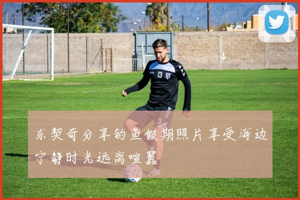 东契奇分享钓鱼假期照片享受海边宁静时光远离喧嚣