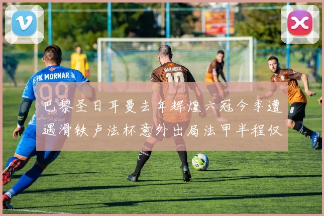 巴黎圣日耳曼去年辉煌六冠今季遭遇滑铁卢法杯意外出局法甲半程仅列第二