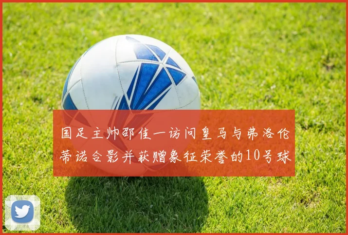 国足主帅邵佳一访问皇马与弗洛伦蒂诺合影并获赠象征荣誉的10号球衣