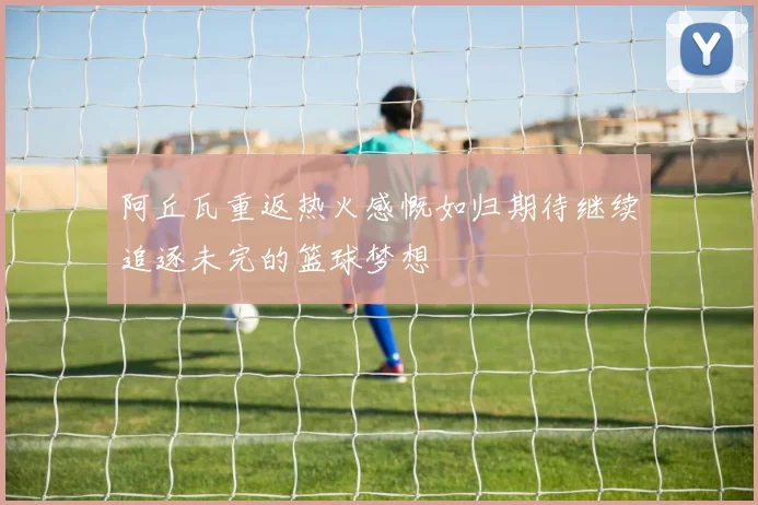 阿丘瓦重返热火感慨如归期待继续追逐未完的篮球梦想