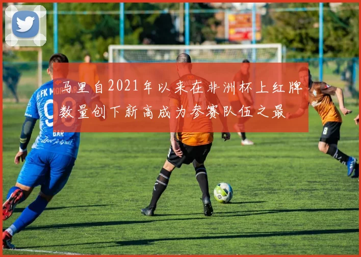马里自2021年以来在非洲杯上红牌数量创下新高成为参赛队伍之最
