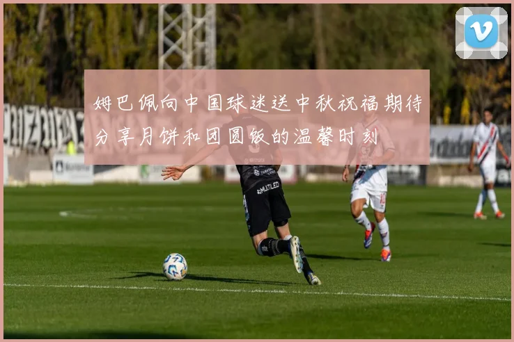 姆巴佩向中国球迷送中秋祝福期待分享月饼和团圆饭的温馨时刻