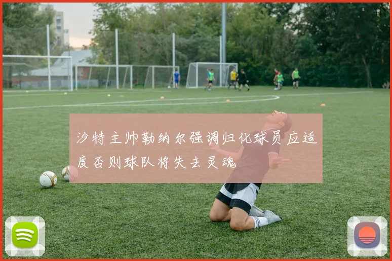 沙特主帅勒纳尔强调归化球员应适度否则球队将失去灵魂