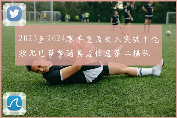 2023至2024赛季皇马收入突破十亿欧元巴萨紧随其后位居第二梯队