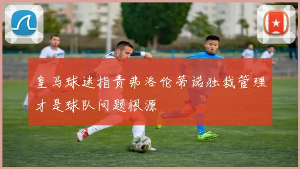 皇马球迷指责弗洛伦蒂诺独裁管理才是球队问题根源