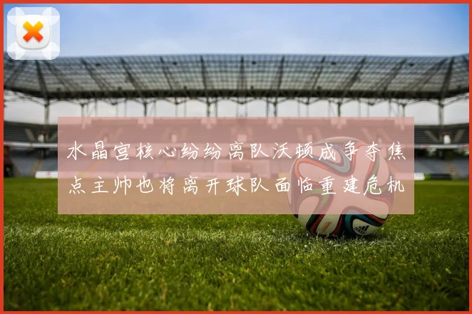 水晶宫核心纷纷离队沃顿成争夺焦点主帅也将离开球队面临重建危机