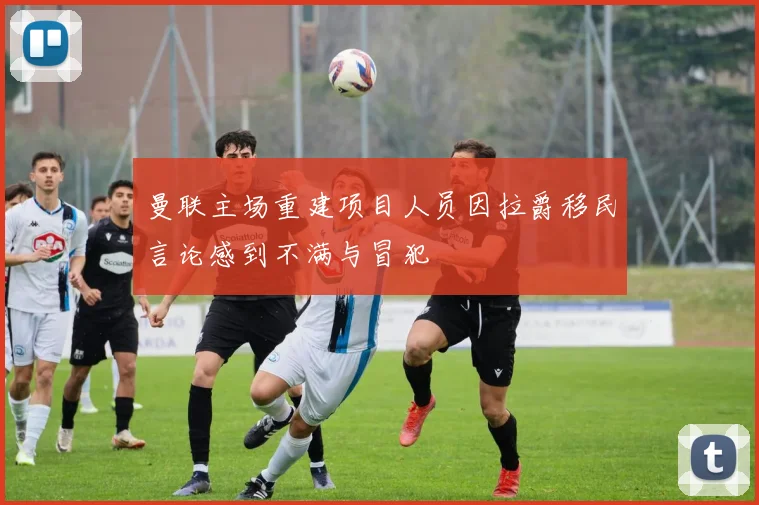 曼联主场重建项目人员因拉爵移民言论感到不满与冒犯