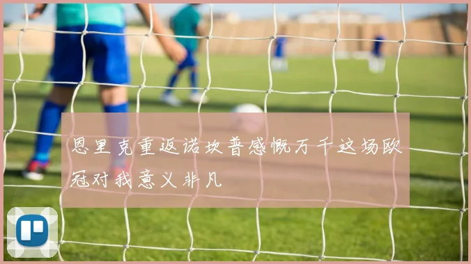 恩里克重返诺坎普感慨万千这场欧冠对我意义非凡