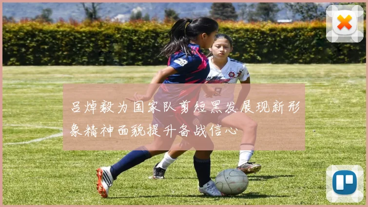 吕焯毅为国家队剪短黑发展现新形象精神面貌提升备战信心