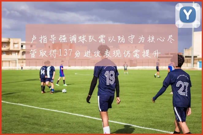 卢指导强调球队需以防守为核心尽管取得137分进攻表现仍需提升