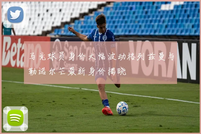 马竞球员身价大幅波动格列兹曼与勒诺尔芒最新身价揭晓