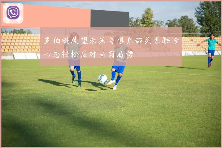 罗伯逊展望未来与俱乐部关系融洽心态轻松应对当前局势