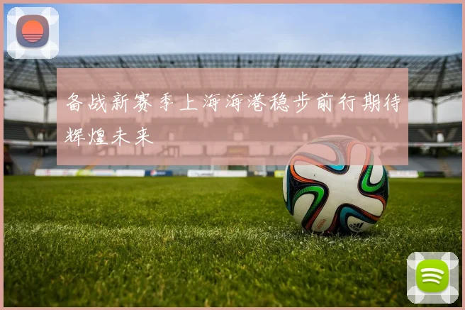 备战新赛季上海海港稳步前行期待辉煌未来