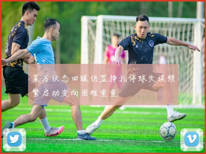 莱万状态回暖仍显挣扎停球失误频繁启动变向困难重重