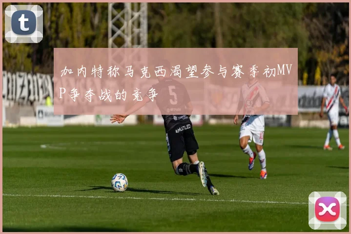 加内特称马克西渴望参与赛季初MVP争夺战的竞争