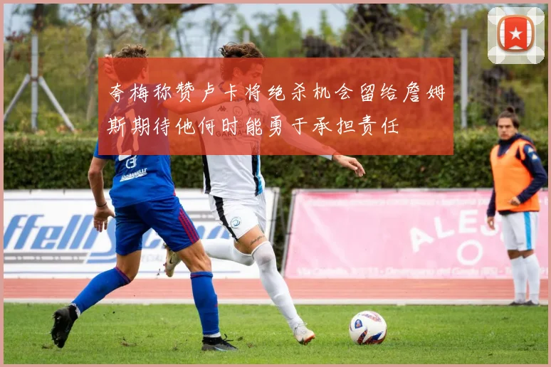 夸梅称赞卢卡将绝杀机会留给詹姆斯期待他何时能勇于承担责任