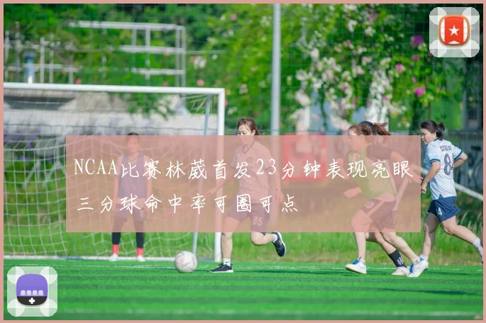 NCAA比赛林葳首发23分钟表现亮眼三分球命中率可圈可点