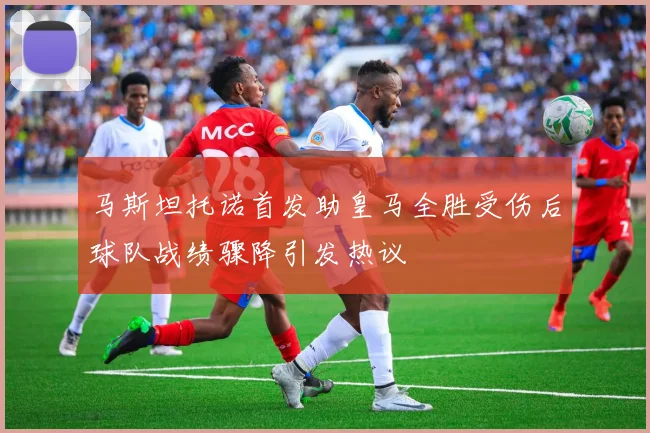 马斯坦托诺首发助皇马全胜受伤后球队战绩骤降引发热议
