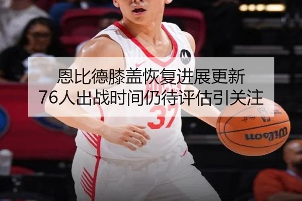 恩比德膝盖恢复进展更新 76人出战时间仍待评估引关注 - xingkong